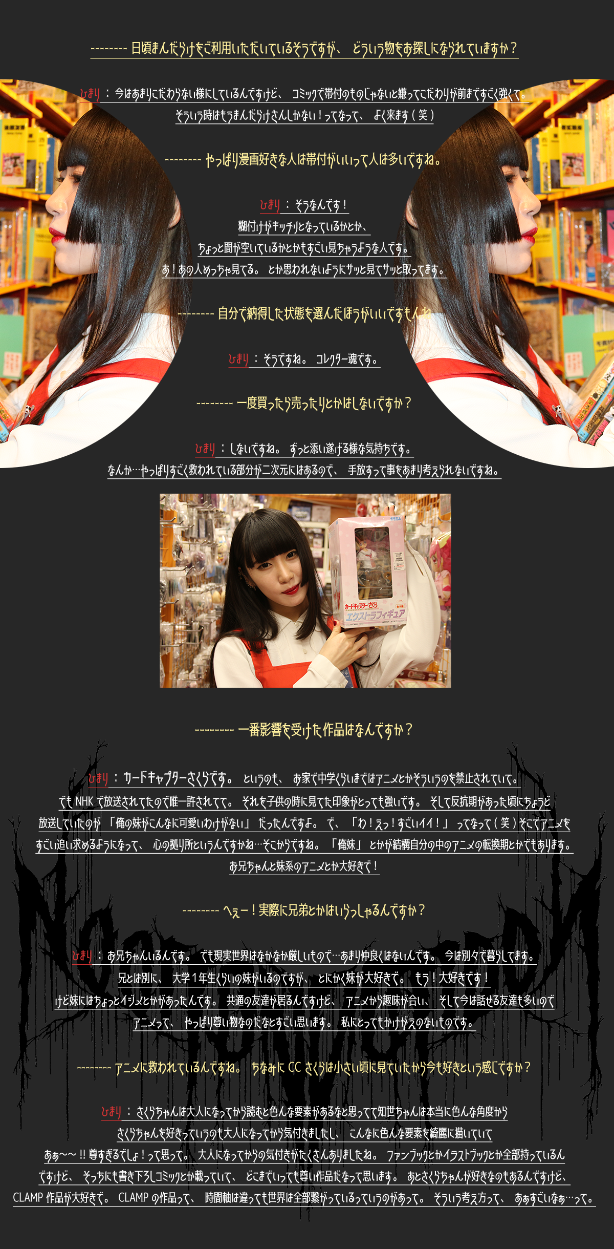 -----日頃まんだらけをご利用いただいているそうですか、どういう物をお探しになられていますか？ひまり：今はあまりこだわらない様にしているんですけど、コミックで帯付のものじゃないと嫌ってこだわりが前まですごく強くて。そういう時はもうまんだらけさんしかない！ってなって、よく来ます（笑） -----やっぱり漫画好きな人は帯付がいいって人は多いですね。ひまり：そうなんです！糊付けがキッチリとなっているとか、ちょっと間が空いているとかもすごい見ちゃうような人です。あ！あの人めっちゃ見てる。とか思われないようにサッと見てサッと取ってます。 -----自分で納得した状態を選んだほうがいいですもんね。ひまり：そうですね。コレクター魂です。 -----一度買ったら売ったりとかはしないですか？ひまり：しないですね。ずっと添い遂げる様な気持ちです。なんか…やっぱりすごく救われている部分が二次元にはあるので、手放すって事をあまり考えられないですね。 -----一番影響を受けた作品はなんですか？ひまり：カードキャプターさくらです。というのも、お家で中学くらいまではアニメとかそういうのを禁止されていて。でもNHKで放送されてたので唯一許されてて。それを子供の時に見てた印象がとっても強いです。そして反抗期があった頃にちょうど放送していたのが「俺の妹がこんなに可愛いわけがない」だったんですよ。で、「わ！えっ！すごいイイ！」ってなって（笑）そこでアニメをすごい追い求めるようになって、心の拠り所というんですかね…そこからですね。「俺妹」とかが結構自分の中のアニメの転換期とかでもあります。お兄ちゃんと妹系のアニメとか大好きで！ -----へぇー！実際に兄弟とかはいらっしゃるんですか？ひまり：お兄ちゃんいるんです。でも現実世界はなかなか厳しいもので…あまり仲良くはないんです。今は別々で暮らしてます。兄とは別に、大学1年生くらいの妹がいるのですが、とにかく妹が大好きで。もう！大好きです！けど妹にはちょっとイジメとかがあったんです。共通の友達が居るんですけど、アニメから趣味が合い、そして今は話せる友達も多いのでアニメって、やっぱろ尊い物なのだなとすごい思います。私にとってもかけがえのないものです。 -----アニメに救わせているんですね。ちなみにCCさくらは小さい頃に見ていたから今も好きという感じですか？ひまり：さくらちゃんは大人になってから読むと色んな要素があるなと思ってて知世ちゃんは本当に色んな角度からさくらちゃんを好きっていうのも大人になってから気付きましたし、こんなに色んな要素を綺麗に描いていてあぁ～～！！尊すぎるでしょ！って思って。大人になってからの気付きがたくさんありましたね。ファンブックとかイラストブックとか全部持っているんですけど、そっちにも書き下ろしコミックとか載っていて、どこまでいっても尊い作品だなって思います。あとさくらちゃんが好きなのもあるんですけど、CLAMP作品が大好きで。CLAMPの作品って、時間軸は違っても世界は全部繋がっているっていうのがあって。そういう考え方って、あぁすごいなぁ…って。