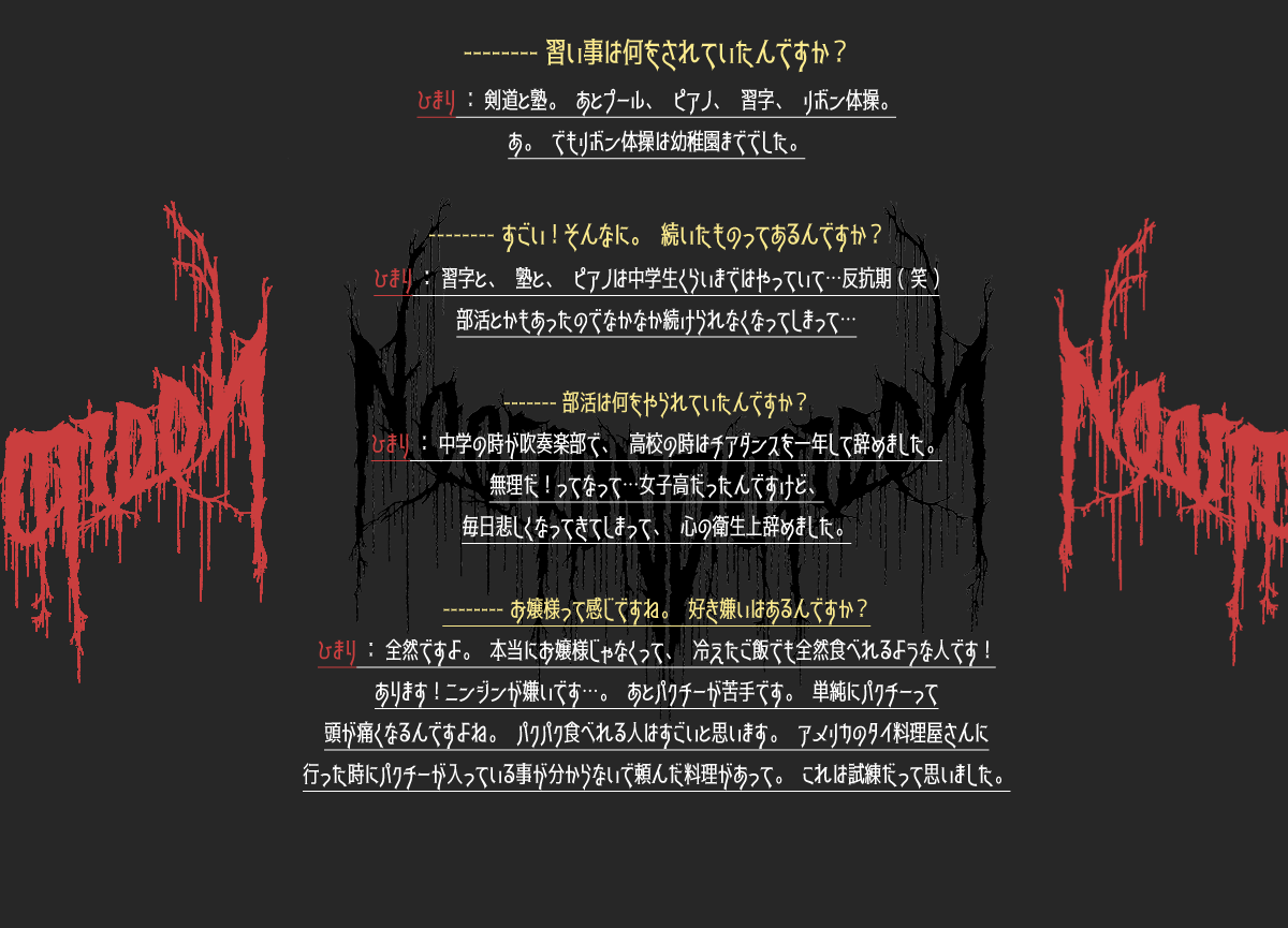 -----習い事は何をされていたんですか？ひまり：剣道と塾。あとプール、ピアノ、習字、リボン体操。あ。でもリボン体操は幼稚園まででした。 -----すごい！そんなに。続いたものってあるんですか？ひまり：習字と、塾と、ピアノは中学生くらいまではやっていて…反抗期（笑）部活とかもあったのでなかなか続けられなくなってしまって… -----部活は何をやられていたんですか？ひまり：中学の時が吹奏楽部で、高校の時はチアダンスを一年して辞めました。無理だ！ってなって…女子高だったんですけど、毎日悲しくなってきてしまって、心の衛生上辞めました。 -----お嬢様って感じですね。好き嫌いはあるんですか？全然ですよ。本当にお嬢様じゃなくって、冷えたご飯でも全然食べれるような人です！あります！ニンジンが嫌いです…。あとパクチーが苦手です。単純にパクチーって頭が痛くなるんですよね。パクパク食べれる人はすごいと思います。アメリカのタイ料理屋さんに行った時にパクチーが入っている事が分からないで頼んだ料理があって。これは試練だって思いました。