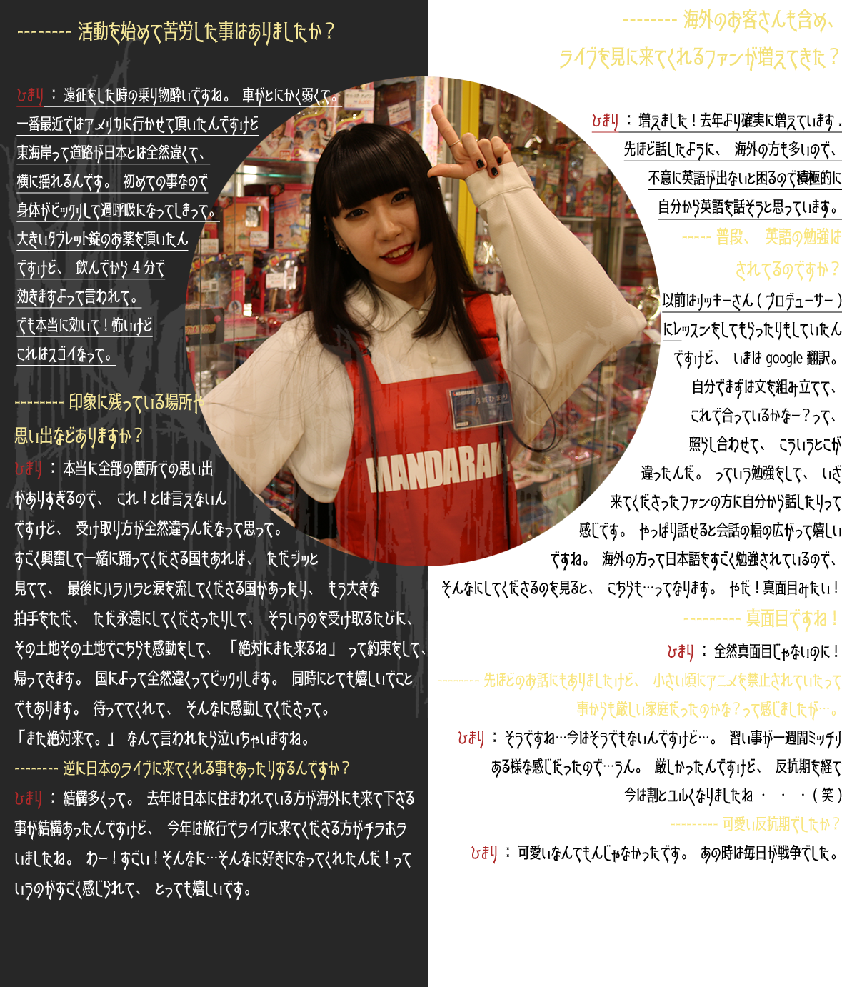 -----活動を始めて苦労した事はありましたか？ ひまり：遠征をした時の乗り物酔いですね。車がとにかく弱くて。一番最近ではアメリカに行かせて頂いたんですけど東海岸って道路が日本とは全然違くて、横に揺れるんです。初めての事なので身体がビックリして過呼吸になってしまって。大きいタブレット錠のお薬を頂いたんですけど、飲んでから4分で効きますよって言われて。でも本当に効いて！怖いけどこれはスゴイなって。 -----印象に残っている場所や思い出などありますか？ひまり：本当に全部の箇所での思い出がありすぎるので、これ！とは言えないんですけど、受け取り方が全然違うんだなって思って。すごく興奮して一緒に踊ってくださる国もあれば、ただジッと見てて、最後にハラハラと涙を流してくださる国があったり、もう大きな拍手をただ、ただ永遠にしてくださったりして、そういうのを受け取るたびに、その土地その土地でこちらも感動をして、「絶対にまた来るね」って約束をして、帰って来ます。国によって全然違くってビックリします。同時にとても嬉しいことでもあります。待っててくれて、そんなに感動してくださって。「また絶対来て。」なんて言われたら泣いちゃいますね。 -----逆に日本のライブに来てくれる事もあったりするんですか？ひまり：結構多くて。去年は日本に住まわれてる方が海外にも来て下さる事が結構あったんですけど、今年は旅行でライブに来てくださる方がチラホラいましたね。わー！すごい！そんなに…そんなに好きになってくれたんだ！っていうのがすごく感じられて、とっても嬉しいです。 -----海外のお客さん含め、ライブを見に来てくれるファンが増えてきた？ひまり：増えました！去年より確実に増えています。先ほど話したように、海外の方も多いので、不意に英語が出ないと困るので積極的に自分から英語を話そうと思っています。 -----普段、英語の勉強はされているのですか？ひまり：以前はリッキーさん（プロデューサー）にレッスンをしてもらったりもしていたんですけど、いまはgoogle翻訳。自分でまず文を組み立てて、これで合っているかなー？って、照らし合わせて、こういうとこが違ったんだ。っていう勉強をして、いざ来てくださってファンの方に自分から話したりって感じです。やっぱり話せると会話の幅が広がって嬉しいですね。海外の方って日本語をすごく勉強されているので、そんなにしてくださるのを見ると、こちらも…ってなります。やだ！真面目みたい！ -----真面目ですね！ひまり：全然真面目じゃないのに！ -----先ほどのお話にもありましたけど、小さい頃にアニメを禁止されていたって事からも厳しい家庭だったのかな？って感じましたが…。ひまり：そうですね…今はそうでもないんですけど…。習い事が一週間ミッチリある様な感じだったので…うん。厳しかったんですけど、反抗期を経て今は割とユルくなりましたね…（笑） -----可愛い反抗期でしたか？ひまり：可愛いなんてもんじゃなかったです。あの時は毎日が戦争でした。