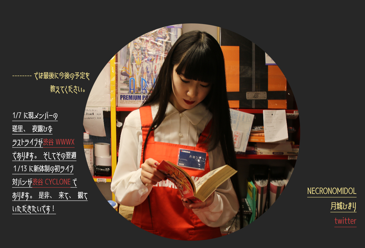-----では最後に今後の予定を教えてください。ひまり：1/7に現メンバーの瑳里、夜露ひなラストライブが渋谷WWWXであります。そしてその翌週1/13に新体制の初ライブ対バンが渋谷CYCLONEであります。是非、来て、観ていただきたいです！